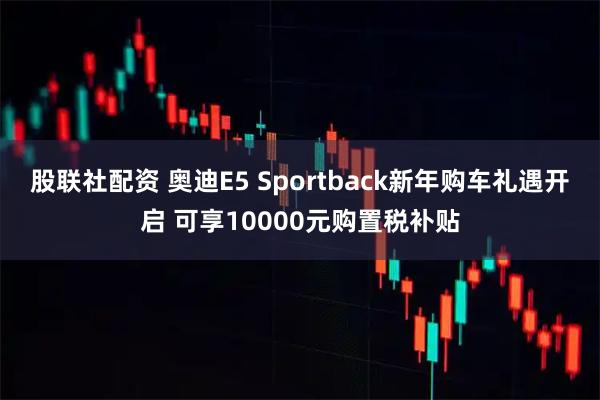 股联社配资 奥迪E5 Sportback新年购车礼遇开启 可享10000元购置税补贴