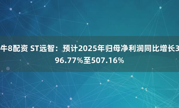 牛8配资 ST远智：预计2025年归母净利润同比增长396.77%至507.16%