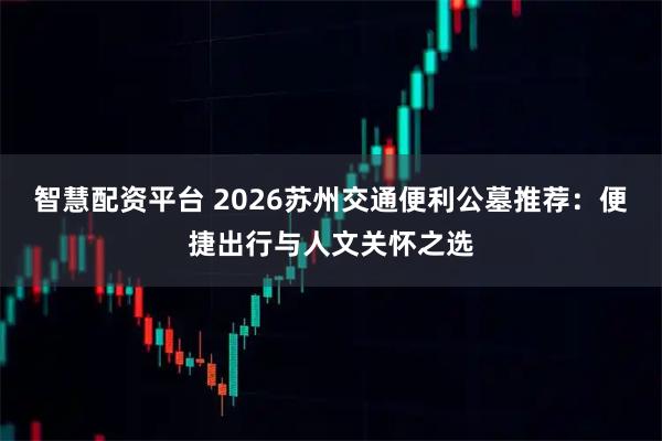 智慧配资平台 2026苏州交通便利公墓推荐：便捷出行与人文关怀之选