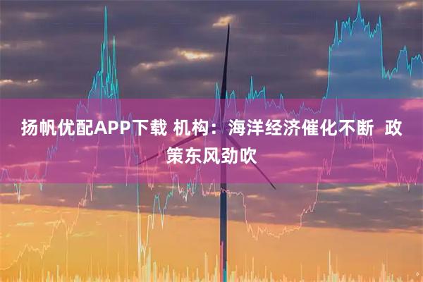 扬帆优配APP下载 机构：海洋经济催化不断  政策东风劲吹