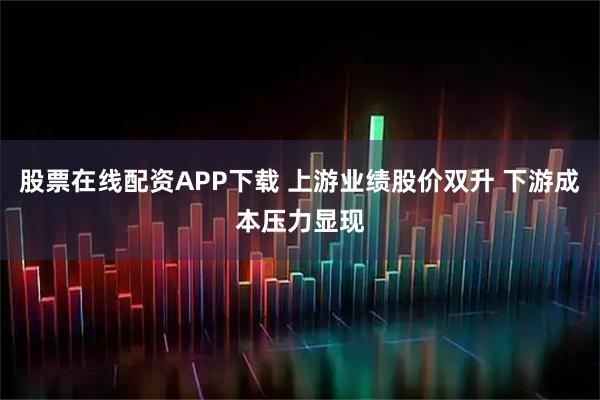 股票在线配资APP下载 上游业绩股价双升 下游成本压力显现