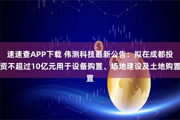 速速查APP下载 伟测科技最新公告：拟在成都投资不超过10亿元用于设备购置、场地建设及土地购置
