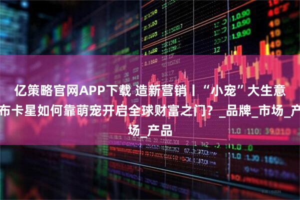 亿策略官网APP下载 造新营销丨“小宠”大生意：布卡星如何靠萌宠开启全球财富之门？_品牌_市场_产品