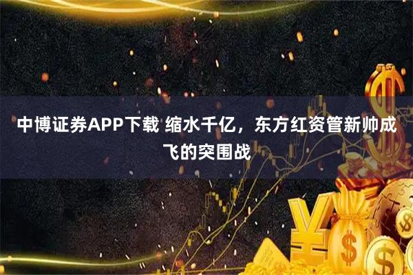 中博证券APP下载 缩水千亿，东方红资管新帅成飞的突围战