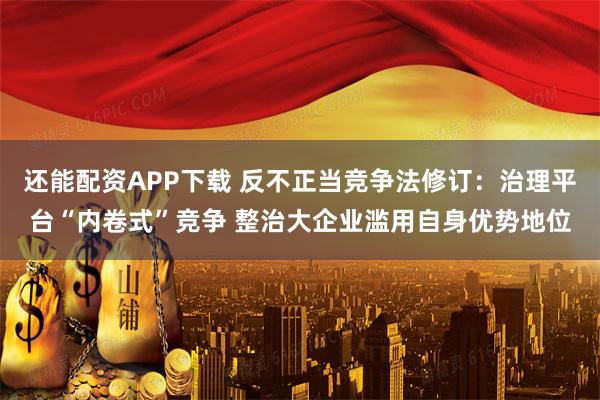 还能配资APP下载 反不正当竞争法修订：治理平台“内卷式”竞争 整治大企业滥用自身优势地位
