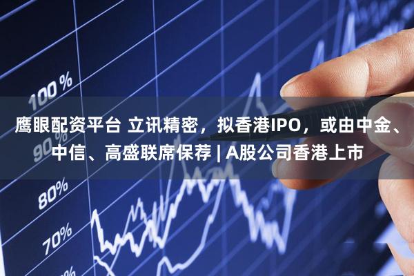 鹰眼配资平台 立讯精密，拟香港IPO，或由中金、中信、高盛联席保荐 | A股公司香港上市