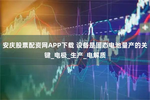 安庆股票配资网APP下载 设备是固态电池量产的关键_电极_生产_电解质