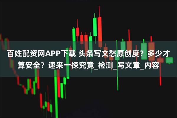 百姓配资网APP下载 头条写文愁原创度？多少才算安全？速来一探究竟_检测_写文章_内容