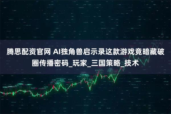 腾思配资官网 AI独角兽启示录这款游戏竟暗藏破圈传播密码_玩家_三国策略_技术