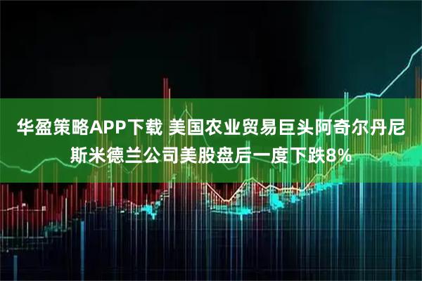 华盈策略APP下载 美国农业贸易巨头阿奇尔丹尼斯米德兰公司美股盘后一度下跌8%