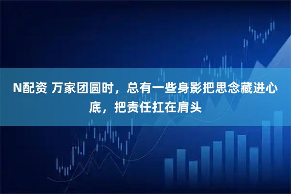 N配资 万家团圆时，总有一些身影把思念藏进心底，把责任扛在肩头