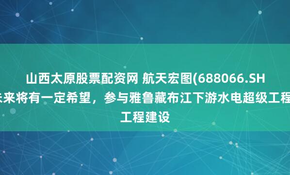 山西太原股票配资网 航天宏图(688066.SH)：未来将有一定希望，参与雅鲁藏布江下游水电超级工程建设
