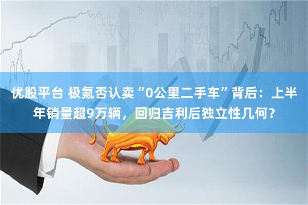 优股平台 极氪否认卖“0公里二手车”背后：上半年销量超9万辆，回归吉利后独立性几何？