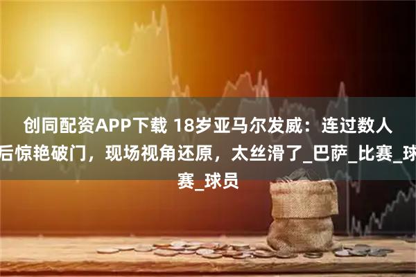 创同配资APP下载 18岁亚马尔发威：连过数人之后惊艳破门，现场视角还原，太丝滑了_巴萨_比赛_球员
