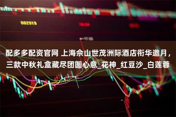 配多多配资官网 上海佘山世茂洲际酒店衔华邀月，三款中秋礼盒藏尽团圆心意_花神_红豆沙_白莲蓉