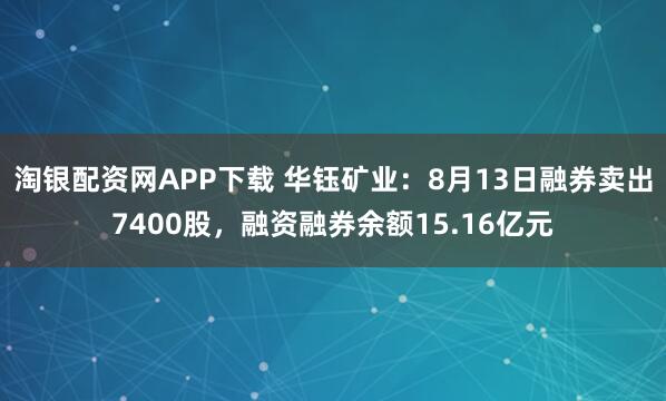 淘银配资网APP下载 华钰矿业：8月13日融券卖出7400股，融资融券余额15.16亿元