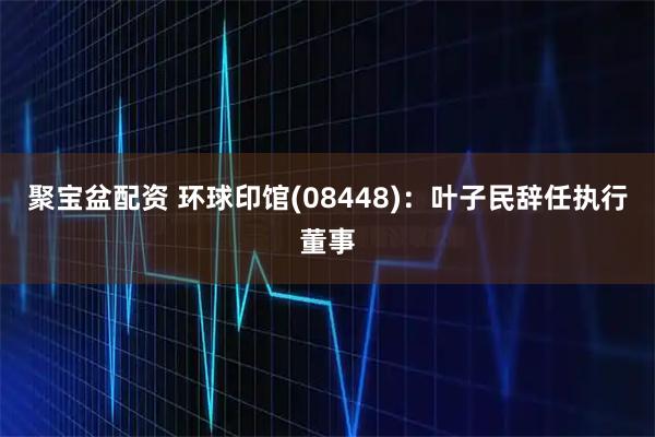 聚宝盆配资 环球印馆(08448)：叶子民辞任执行董事