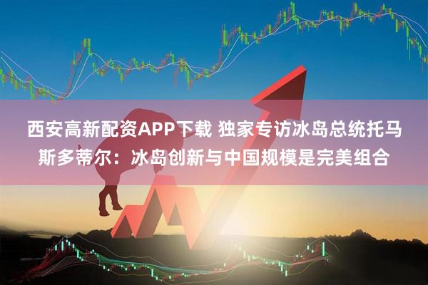 西安高新配资APP下载 独家专访冰岛总统托马斯多蒂尔：冰岛创新与中国规模是完美组合