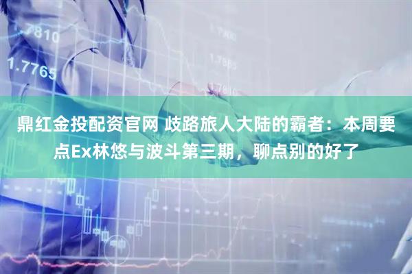 鼎红金投配资官网 歧路旅人大陆的霸者：本周要点Ex林悠与波斗第三期，聊点别的好了