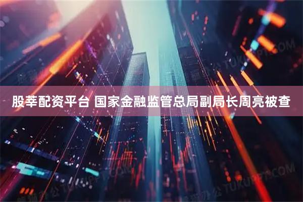 股莘配资平台 国家金融监管总局副局长周亮被查