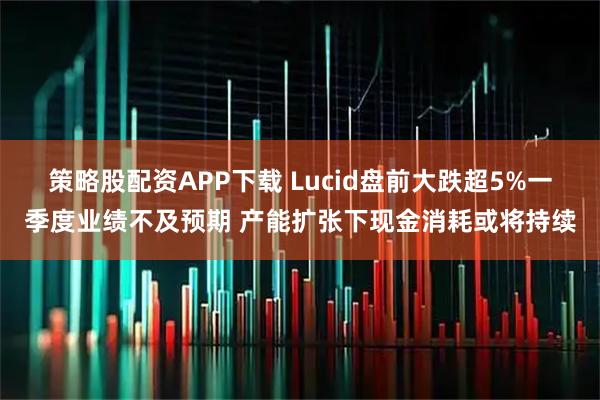 策略股配资APP下载 Lucid盘前大跌超5%一季度业绩不及预期 产能扩张下现金消耗或将持续